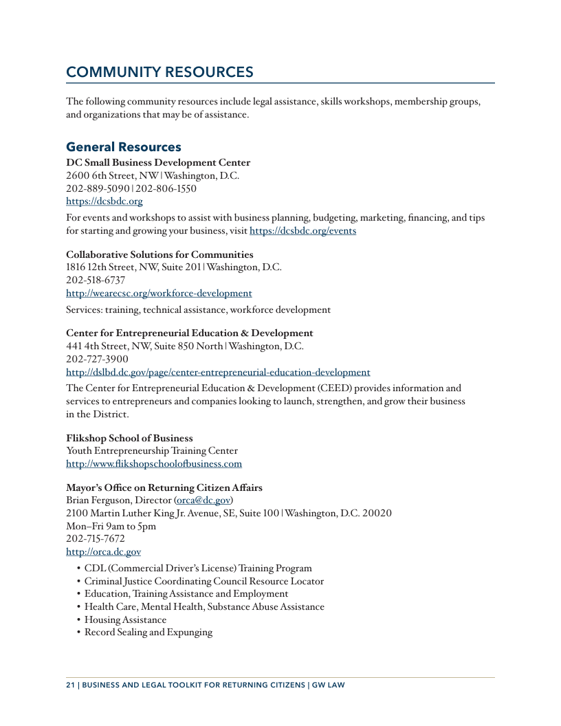 COMMUNITY RESOURCES The following community resources include legal assistance, skills workshops, membership groups, and organizations that may be of assistancc. General Resources DC Small Business Development Center 2600 6¢h Street, NW | Washington, D.C. 202-889-50901202-806-1550 hetps://desbde.org For events and workshops to assist with business planning, budgeting, marketing, financing, and tips for starting and growing your business, visit https://desbdc.orglevents Collaborative Solutions for Communities 1816 12th Street, NW, Suite 201 Washington, D.C. 202-518-6737 hetpi/lwearecsc.orgiworkforce-development Services: training, technical assistance, workforce development Center for Entrepreneurial Education & Development 441 4th Street, NW, Suite 850 North | Washington, D.C. 202-727-3900 The Center for Entrepreneurial Education & Development (CEED) provides information and services to entreprencurs and companies looking to launch, strengthen, and grow their business in the District. Flikshop School of Business Youth Entrepreneurship Training Center htp:/fwww flikshopschoolofbusiness.com Mayor’s Office on Returning Citizen Affairs Brian Ferguson, Director (orca@dc gov) 2100 Martin Luther King Jr. Avenue, SE, Suite 100 | Washington, D.C. 20020 Mon-Fri 9am to Spm 2027157672 http:/forca.de.gov L (Commercial Driver’s License) Training Program iminal Justice Coordinating Council Resource Locator * Education, Training Assistance and Employment * Health Care, Mental Health, Substance Abuse Assistance * Housing Assistance * Record Sealing and Expunging 21| BUSINESS AND LEGAL TOOLKIT FOR RETURNING CITIZENS | GW LAW